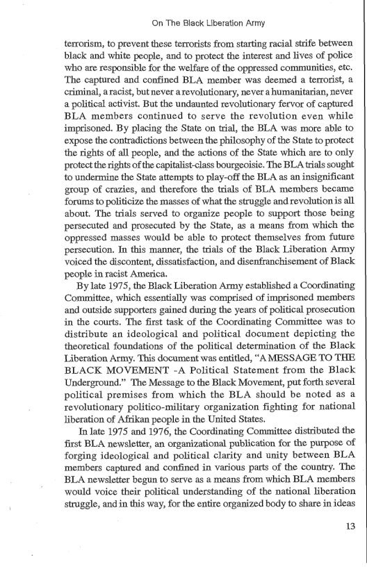 On The Black Liberation Army terrorism, o prevent these terrorists from starting racial strife between black and white people, and to protect the interest and lives of police who are responsible for the welfare of the oppressed communities, etc. ‘The captured and confined BLA member was deemed a terrorist, & criminal, aracist, but never arevolutionary, never a humanitarian, never a political activist. But the undaunted revolutionary fervor of captured BLA members continued to serve the revolution even while imprisoned. By placing the State on trial, the BLA was more able to expose the contradictions between the philosophy of the State to protect the rights of all people, and the actions of the State which are to only protect the rights of the capitalist-class bourgeoisic, The BLA trials sought. 10 undermine the State attempts to play-off the BLA as an insignificant group of crazies, and therefore the trials of BLA members became forums to politicize the masses of what the struggle and revolution is all about. The trials served to organize people to support those being persecuted and prosccuted by the State, as a means from which the oppressed masses would be able to protect themselves from future, persecution. Tn this manner, the trials of the Black Liberation Army voiced the discontent, dissatisfaction, and disenfranchisement of Black people in racist America. Bylate 1975, the Black Liberation Army established a Coordinating Committee, which essentially was comprised of imprisoned members and outside supporters gained during the years of political prosecution in the courts. The first task of the Coordinating Committee was to distribute an ideological and political document depicting the theoretical foundations of the political determination of the Black Liberation Army. This document was entitled, “A MESSAGE TO THE BLACK MOVEMENT -A Political Statement from the Black ‘Underground.” The Message to the Black Movement, put forth several political premises from which the BLA should be noted as a revolutionary politico-military organization fighting for national liberation of Afrikan people in the United States. Inlate 1975 and 1976, the Coordinating Committee distributed the first BLA newsletter, an organizational publication for the purpose of forging ideological and political clarity and unity between BLA ‘members captured and confined in various parts of the country. The BLA newsletter begun to serve as a means from which BLA members would voice their political understanding of the national liberation struggle, andin this way, for the entire organized body to share in ideas 13